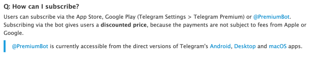 Q: How can I subscribe?Users can subscribe via the App Store, Google Play (Telegram Settings > Telegram Premium) or @PremiumBot. Subscribing via the bot gives users a discounted price, because the payments are not subject to fees from Apple or Google. @PremiumBot is currently accessible from the direct versions of Telegram's Android, Desktop and macOS apps.