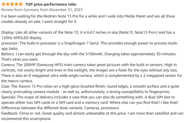 I've been waiting for the Redmin Note 13 Pro for a while and I walk into Media Markt and see all three models already on sale. I went straight for itDisplay: Like all other variants of the Note 13, it is 6.67 inches in size (Note13, Note13 Pro+) and has a 120Hz AMOLED display processor: The built-in processor is a SnapDragon 7 Gen2. This provides enough power to process multi-app tasks. Battery: I can easily get through the day with the 5100mAh. Charging takes approximately 30 minutes. That's what you want. Camera: The 200MP (Samsung HP3) main camera takes great pictures with the built-in sensors. High in contrast, not overly bright and even in the twilight, the images are a feast for the eyes without any loss. There is also an 8 megapixel ultra wide-angle camera, which is complemented by a 2 megapixel sensor for the macro camera. Case: The Xiaomi 13 Pro relies on a high-gloss brushed finish: round edges, a smooth surface and a quite clearly protruding camera module - as well as, unfortunately, a strong susceptibility to fingerprints. Specials: The scope of delivery includes a case that you can also do something with. A dual SIM slot to operate either two SIM cards or a SIM card and a memory card. Where else can you find that? I like that! Differences between the different Note variants: Cameras, processors Feedback: China or not. Great quality and almost unbeatable at this price. I am more than satisfied and can recommend this smartphone